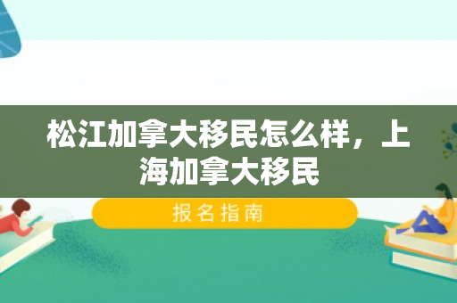 松江加拿大移民怎么样，上海加拿大移民
