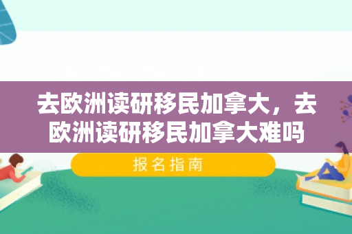去欧洲读研移民加拿大，去欧洲读研移民加拿大难吗