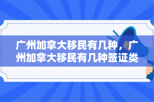 广州加拿大移民有几种，广州加拿大移民有几种签证类型