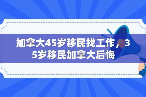 加拿大45岁移民找工作，35岁移民加拿大后悔