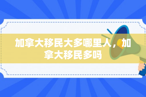 加拿大移民大多哪里人，加拿大移民多吗