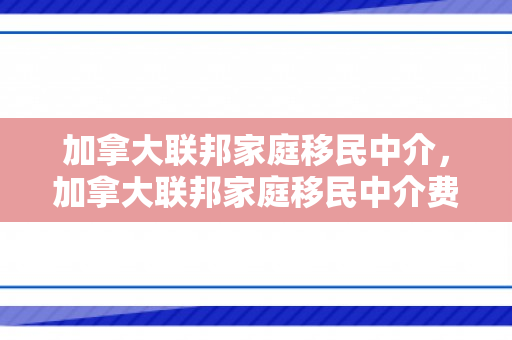 加拿大联邦家庭移民中介，加拿大联邦家庭移民中介费多少