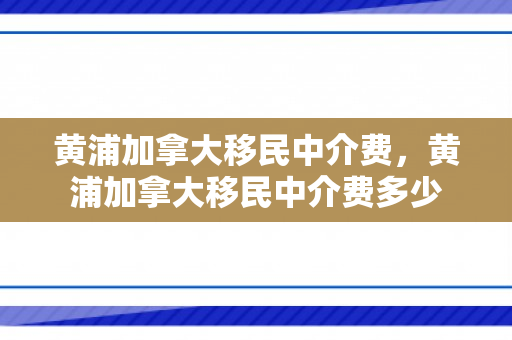 黄浦加拿大移民中介费，黄浦加拿大移民中介费多少