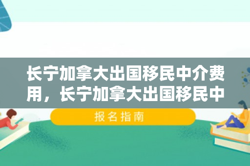 长宁加拿大出国移民中介费用，长宁加拿大出国移民中介费用详解