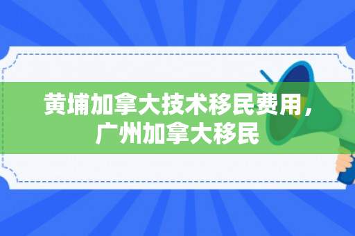 黄埔加拿大技术移民费用，广州加拿大移民