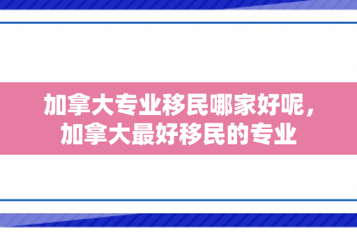 加拿大专业移民哪家好呢，加拿大最好移民的专业
