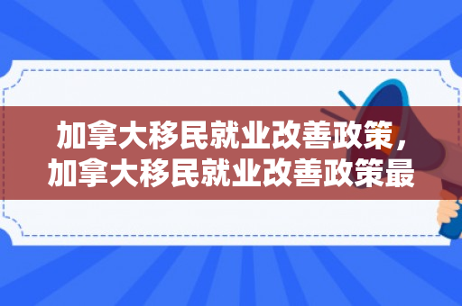 加拿大移民就业改善政策，加拿大移民就业改善政策最新
