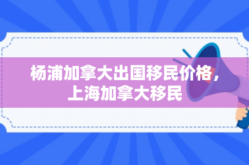 杨浦加拿大出国移民价格，上海加拿大移民