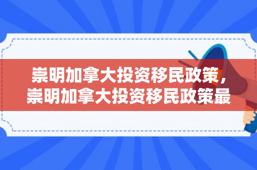 崇明加拿大投资移民政策，崇明加拿大投资移民政策最新
