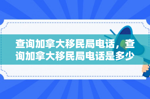 查询加拿大移民局电话，查询加拿大移民局电话是多少