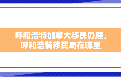 呼和浩特加拿大移民办理，呼和浩特移民局在哪里