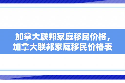 加拿大联邦家庭移民价格，加拿大联邦家庭移民价格表