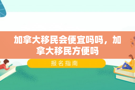 加拿大移民会便宜吗吗，加拿大移民方便吗