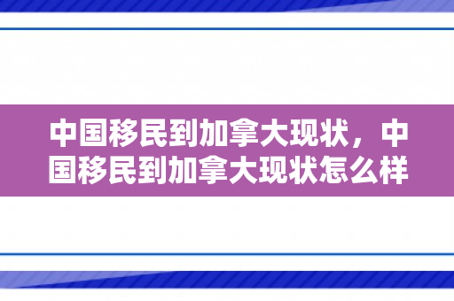 中国移民到加拿大现状，中国移民到加拿大现状怎么样