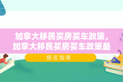 加拿大移民买房买车政策，加拿大移民买房买车政策最新