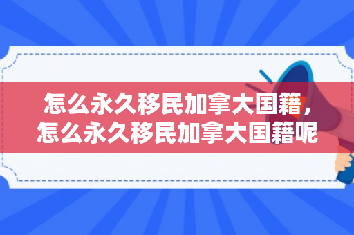 怎么永久移民加拿大国籍，怎么永久移民加拿大国籍呢