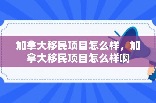 加拿大移民项目怎么样，加拿大移民项目怎么样啊