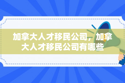 加拿大人才移民公司，加拿大人才移民公司有哪些