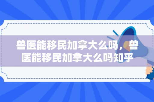 兽医能移民加拿大么吗，兽医能移民加拿大么吗知乎