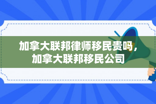 加拿大联邦律师移民贵吗，加拿大联邦移民公司