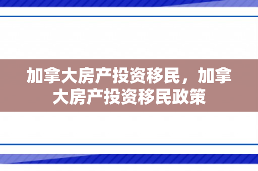 加拿大房产投资移民，加拿大房产投资移民政策