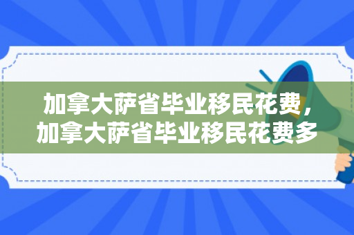 加拿大萨省毕业移民花费，加拿大萨省毕业移民花费多少钱