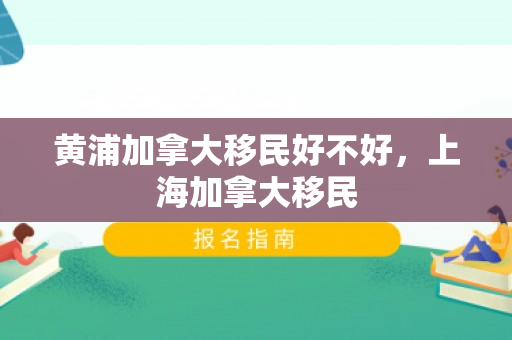 黄浦加拿大移民好不好，上海加拿大移民