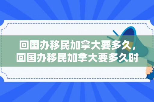 回国办移民加拿大要多久，回国办移民加拿大要多久时间
