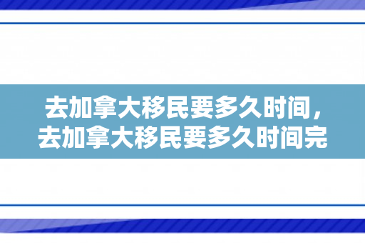 去加拿大移民要多久时间，去加拿大移民要多久时间完成