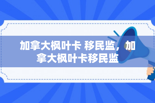 加拿大枫叶卡 移民监，加拿大枫叶卡移民监