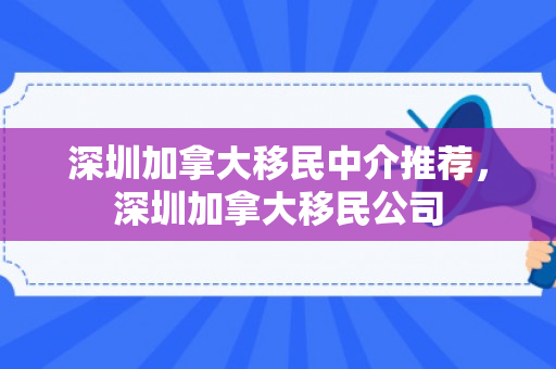 深圳加拿大移民中介推荐，深圳加拿大移民公司