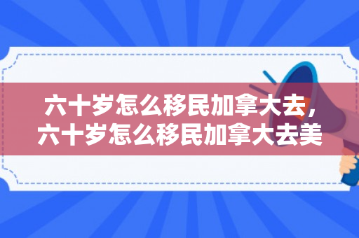 六十岁怎么移民加拿大去，六十岁怎么移民加拿大去美国