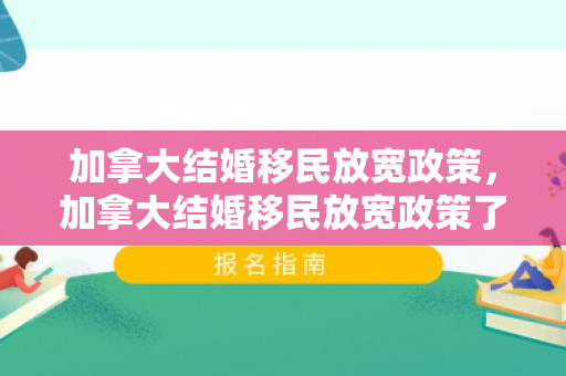 加拿大结婚移民放宽政策，加拿大结婚移民放宽政策了吗