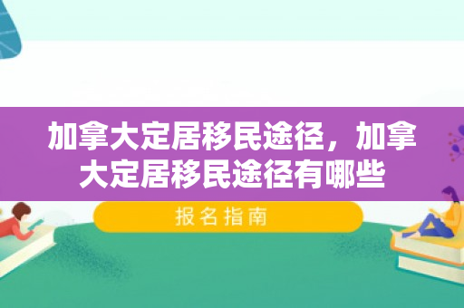 加拿大定居移民途径，加拿大定居移民途径有哪些