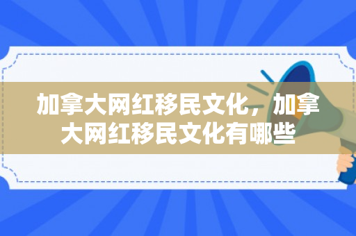 加拿大网红移民文化，加拿大网红移民文化有哪些