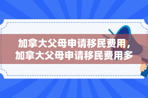 加拿大父母申请移民费用，加拿大父母申请移民费用多少