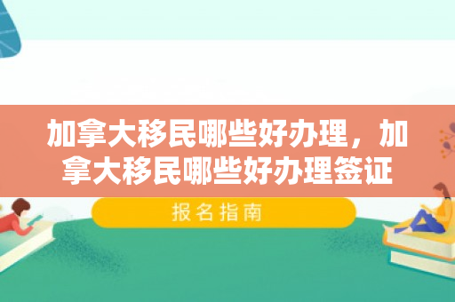加拿大移民哪些好办理，加拿大移民哪些好办理签证