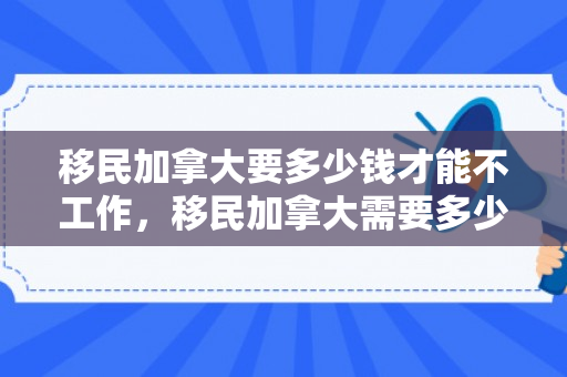 移民加拿大要多少钱才能不工作，移民加拿大需要多少钱才能不工作生活无忧？