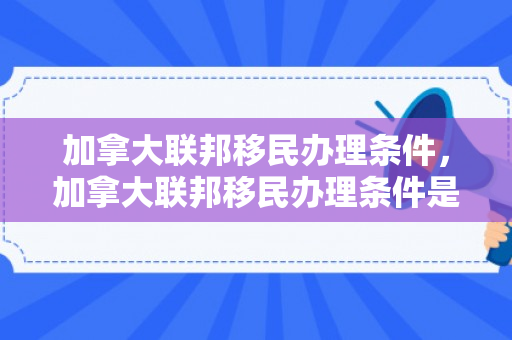 加拿大联邦移民办理条件，加拿大联邦移民办理条件是什么