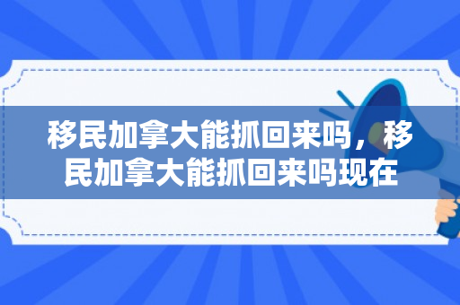 移民加拿大能抓回来吗，移民加拿大能抓回来吗现在