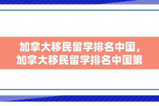 加拿大移民留学排名中国，加拿大移民留学排名中国第几