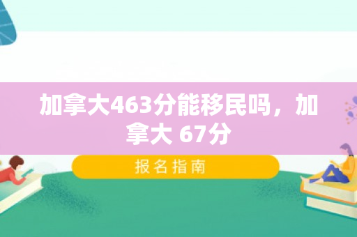 加拿大463分能移民吗，加拿大 67分