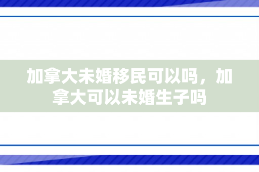 加拿大未婚移民可以吗，加拿大可以未婚生子吗