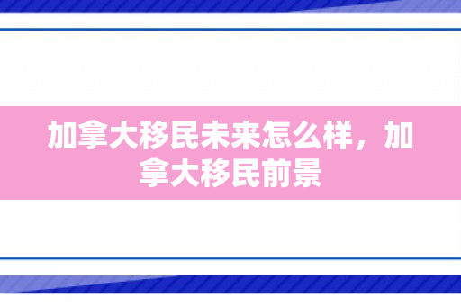 加拿大移民未来怎么样，加拿大移民前景