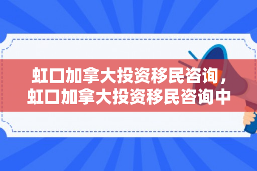 虹口加拿大投资移民咨询，虹口加拿大投资移民咨询中心