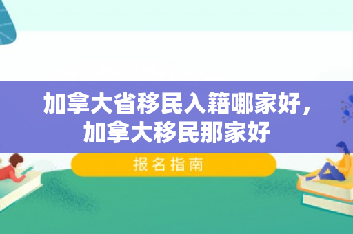 加拿大省移民入籍哪家好，加拿大移民那家好