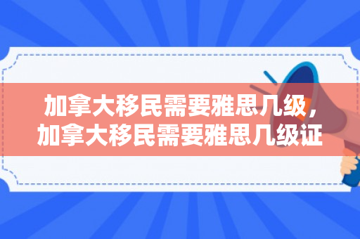 加拿大移民需要雅思几级，加拿大移民需要雅思几级证书