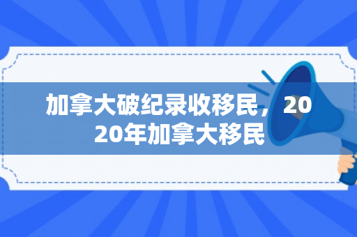 加拿大破纪录收移民，2020年加拿大移民