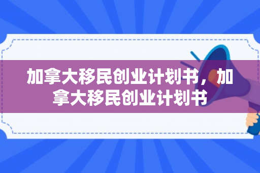 加拿大移民创业计划书，加拿大移民创业计划书