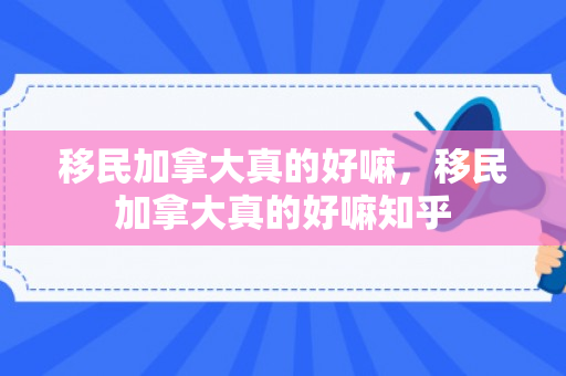 移民加拿大真的好嘛，移民加拿大真的好嘛知乎